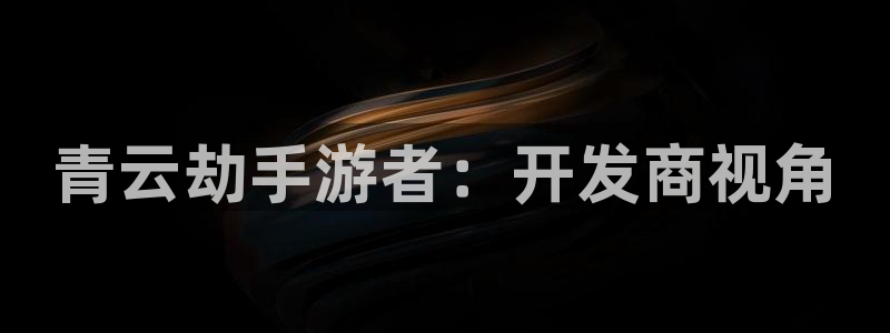 恩佐娱乐手机版最新功能介绍大全：青云劫手游者：开发商视角